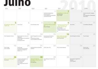 Julho
  SEG                                TER                                QUA                                QUI

                                                                                                         Dia Mundial da Arquitetura
                                                                                                         Dia da Vacina BCG
                                                                                                                                      1
                                                                                                         Dia do Engenheiro de Saneamento
                                                                                                         Dia Nacional do Selo
                                                                                                                                             SEX

                                                                                                                                                  2010
                                                                                                                                           Independência da Bahia (BA)
                                                                                                                                           Dia do Bombeiro
                                                                                                                                           Dia do Hospital
                                                                                                                                                                        2
                                                                                                                                                                                 SAB
                                                                                                                                                                                                               3
                                                                                                                                                                                                                     DOM


                                                                                                                                                                                                                   ismo
                                                                                                                                                                                                                                                4
                                                                                                                                                                                                                   Dia Internacional do Cooperativ-

                                                                                                                                                                                                                   Dia do Operador de Telemarketing
                                                                                                                                                                                                                   Dia do Padre




                               5                                  6                                  7                                8                                 9                                     10                              11
Dia do Batismo Cultural de         Dia do Cônsul                      Dia do Voluntário Social           Autonomia Política de Sergipe     *Aniversário de Boa Vista, RR       Dia da Pizza                        Dia Mundial da População
Goiânia, GO                                                                                              (SE)                              **Dia da Revolução e do
                                                                                                         Dia do Paniﬁcador                 Soldado Const. de 1932
                                                                                                                                           Dia do Protético
                                                                                                                                           *Feriado estadual em RR
                                                                                                                                           **Feriado municipal em São Paulo,
                                                                                                                                           SP


                              12                             13                                  14                               15                                  16                                      17                              18
Dia do Engenheiro Florestal        Dia do Estatuto da Criança e do    Dia do Propagandista Farmacêu-     Dia Internacional do Homem        Nossa Senhora do Carmo,             Dia de Proteção às Florestas        Dia do Trovador
                                   Adolescente                        tico                               Dia Nacional dos Clubes           Padroeira do Recife (PE)
                                   Dia do Engenheiro de Saneamento    Dia Nacional do Enfermo                                              Dia do Comerciante
                                   Dia do Cantor                      Dia da Liberdade de Pensamento
                                   Dia Mundial do Rock




                              19                             20                                  21                               22                                  23                                      24                              25
Dia do Futebol                     Dia do Amigo                       Dia Internacional do Trabalhador   Dia do Cantor Lírico              Dia do Guarda Rodoviário                                                Dia do Escritor
Dia da Caridade                    Dia Internacional da Amizade       Doméstico                                                                                                                                    Dia do Motorista
                                   Aniversário da Chegada do
                                   Homem à Lua




                              26                             27                                  28                               29                                  30                                      31
Morte de João Pessoa, PB           Dia Nacional de Prevenção de       Adesão do Estado do                Dia do Nhoque da Fortuna ou da                                        Dia Mundial do Vigilantte da
Dia dos Avós                       Acidentes do Trabalho              Maranhão à Independência do        Sorte                                                                 Natureza
                                   Dia do Motociclista                Brasil (MA)                                                                                              Dia do Orgasmo
                                   Dia do Pediatra                    Dia do Agricultor
                                   Dia do Despachante Documen-
                                   talista
 
