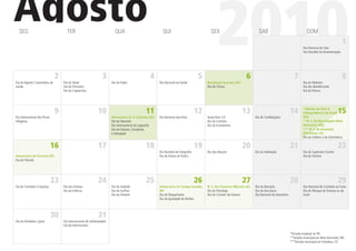 Agosto
  SEG                                 TER                                 QUA                               QUI                             SEX

                                                                                                                                                 2010                         SAB                                    DOM

                                                                                                                                                                                                                  Dia Nacional do Selo
                                                                                                                                                                                                                  Dia Mundial da Amamentação
                                                                                                                                                                                                                                                 1



                               2                                  3                                4                                  5                               6                                     7                                    8
Dia do Agente Comunitário da       Dia do Skate                         Dia do Padre                      Dia Nacional da Saúde           Revolução Acreana (AC)                                                  Dia do Pedestre
Saúde                              Dia do Tintureiro                                                                                      Dia do Cônsul                                                           Dia dos Bandeirantes
                                   Dia do Capoeirista                                                                                                                                                             Dia do Pároco




                               9                              10                                11                                   12                            13                                    14       *Adesão do Pará à
                                                                                                                                                                                                                  Independência do Brasil     15
Dia Internacional dos Povos                                             Aniversário de S. Catarina (SC)   Dia Nacional das Artes          Sexta-feira 13!                   Dia do Cardiologista                  (PA)
Indígenas                                                               Dia da Televisão                                                  Dia do Canhoto                                                          **N. S. da Boa Viagem (Belo
                                                                        Dia Internacional da Logosoﬁa                                     Dia do Economista                                                       Horizonte, MG)
                                                                        Dia do Garçom, Estudante,                                                                                                                 *** N. S. de Assunção
                                                                        e Advogado                                                                                                                                (Fortaleza, CE)
                                                                                                                                                                                                                  Dia do Solteiro e da Informática

                              16                              17                                18                                   19                            20                                    21                                   22
                                                                                                          Dia Mundial da Fotograﬁa        Dia dos Maçons                    Dia da Habitação                      Dia do Supervisor Escolar
Aniversário de Teresina (PI)                                                                              Dia do Artista de Teatro                                                                                Dia do Folclore
Dia do Filósofo




                              23                              24                                25                                   26                            27                                    28                                   29
Dia de Combate à Injustiça         Dia dos Artistas                     Dia do Soldado                    Aniversário de Campo Grande,    N. S. dos Prazeres (Maceió, AL)   Dia do Bancário                       Dia Nacional de Combate ao Fumo
                                   Dia da Infância                      Dia do Surﬁsta                    MS                              Dia do Psicólogo                  Dia da Avicultura                     Dia do Nhoque da Fortuna ou da
                                                                        Dia do Feirante                   Dia do Despachante              Dia do Corretor de Imóveis        Dia Nacional do Voluntário            Sorte
                                                                                                          Dia da Igualdade da Mulher




                              30                              31
Dia do Vendedor Lojista            Dia Internacional da Solidariedade
                                   Dia do Nutricionista

                                                                                                                                                                                                         *Feriado estadual no PA
                                                                                                                                                                                                         **Feriado municipal em Belo Horizonte, MG
                                                                                                                                                                                                         ***Feriado municipal em Fortaleza, CE
 