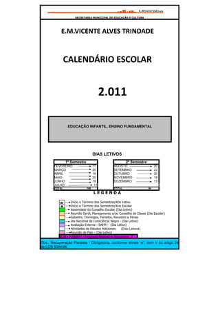 SECRETARIA MUNICIPAL DE EDUCAÇÃO E CULTURA




               E.M.VICENTE ALVES TRINDADE


                 CALENDÁRIO ESCOLAR


                                                         2.011

                      EDUCAÇÃO INFANTIL, ENSINO FUNDAMENTAL




                                                   DIAS LETIVOS
                    1º Semestre                                         2º Semestre
        FEVEREIRO                                  17      AGOSTO                                       20
        MARÇO                                      20      SETEMBRO                                     22
        ABRIL                                      19      OUTUBRO                                      20
        MAIO                                       20      NOVEMBRO                                     19
        JUNHO                                      19      DEZEMBRO                                     13
        JULHO                                       11
        TOTAL................................106           TOTAL...................................94
                                                   LEGENDA

                          Início e Término dos Semestres/Ano Letivo
                          Início e Término dos Semestres/Ano Escolar
                          Assembleia do Conselho Escolar (Dia Letivo)
                          Reunião Geral, Planejamento e/ou Conselho de Classe (Dia Escolar)
                          Sábados, Domingos, Feriados, Recessos e Férias
                          Dia Nacional da Consciência Negra - (Dia Letivo)
                          Avaliação Externa - SAEM - (Dia Letivo)
                          Atividades de Estudos Adicionais   (Dias Letivos)
                          Reunião de Pais - (Dia Letivo)
             27,30 e 31/05/2011 - Congresso Regional de Educadores

Obs.: Recuperação Paralela - Obrigatória, conforme alínea “e”, item V do artigo 24
da LDB 9394/96
 
