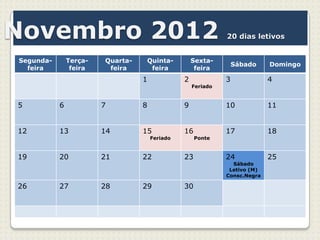 Novembro 2012                                                 20 dias letivos


Segunda-       Terça-   Quarta-   Quinta-           Sexta-
                                                                  Sábado    Domingo
  feira         feira    feira     feira             feira
                                  1             2             3             4
                                                    Feriado


5          6            7         8             9             10            11


12         13           14        15            16            17            18
                                      Feriado        Ponte


19         20           21        22            23            24            25
                                                                Sábado
                                                               Letivo (M)
                                                              Consc.Negra

26         27           28        29            30
 