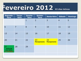 Fevereiro 2012                                                 03 dias letivos


Segunda-           Terça-   Quarta-       Quinta-
                                                     Sexta-feira    Sábado   Domingo
  feira             feira    feira         feira
                            1         2              3              4        5


6              7            8         9              10             11       12


13             14           15        16             17             18       19


20             21           22        23             24             25       26
                                      Planejamento   Planejamento



27             28           29
 Início do
 ano letivo
1º trimestre
 