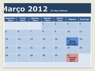 Março 2012                             23 dias letivos


Segunda-       Terça-   Quarta-   Quinta-       Sexta-
                                                             Sábado     Domingo
  feira         feira    feira     feira         feira
                                  1         2            3              4


5          6            7         8         9            10             11


12         13           14        15        16           17             18
                                                           Sábado
                                                          Letivo (M)
                                                         Porto Alegre

19         20           21        22        23           24             25


26         27           28        29        30           31
                                                          Formação
                                                           Escola
                                                            (M/T)
 