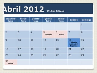 Abril 2012                               19 dias letivos


Segunda-         Terça-   Quarta-   Quinta-           Sexta-
                                                                   Sábado   Domingo
  feira           feira    feira     feira             feira
                                                                            1


2            3            4         5             6            7            8
                                        Feriado        Ponte


9            10           11        12            13           14           15
                                                                 Sábado
                                                               Letivo (M)
                                                                Esportes

16           17           18        19            20           21           22

23           24           25        26            27           28           29

30
     Ponte
 