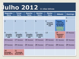 Julho 2012                                               11 dias letivos

Segunda-            Terça-      Quarta-         Quinta-             Sexta-
                                                                                 Sábado        Domingo
  feira              feira       feira           feira               feira
                                                                                               1
2               3               4               5               6               7Sábado        8
                                                                    Conselho    Letivo (M)
                                                                    de Classe   Aniversário
                                                                       EJA       da Escola
                                                                                Avaliação e
                                                                                Replaneja-
                                                                                 mento (T)

9               10              11              12              13              14             15   Recesso
    Conselho        Conselho        Conselho        Conselho                     Seminário
    de Classe       de Classe       de Classe       de Classe                     Interno
       EJA             EJA             EJA             EJA                         (M/T)

16    Recesso   17    Recesso   18    Recesso   19    Recesso   20    Recesso   21   Recesso   22   Recesso


23    Recesso   24    Recesso   25    Recesso   26    Recesso   27    Recesso   28   Recesso   29   Recesso



30              31
Formação         Formação
Smed (M/T)      Smed (M/T)
 
