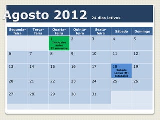 Agosto 2012                                     24 dias letivos


Segunda-       Terça-    Quarta-      Quinta-       Sexta-
                                                                 Sábado   Domingo
  feira         feira     feira        feira         feira
                        1             2         3            4            5
                         Início das
                           aulas
                        2º semestre

6          7            8             9         10           11           12


13         14           15            16        17           18           19
                                                              Sábado
                                                             Letivo (M)
                                                             Cidadania

20         21           22            23        24           25           26


27         28           29            30        31
 