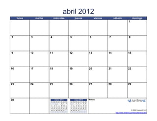 abril 2012
     lunes        martes          miércoles                  jueves                    viernes        sábado                 domingo
                                                                                                                        1




2            3              4                        5                            6              7                      8




9            10            11                        12                           13             14                    15




16           17            18                        19                           20             21                    22




23           24            25                        26                           27             28                    29




30                                marzo 2012              mayo 2012               Notas
                             lu ma miju vi sa   do   lu ma   mi   ju vi sa do
                                     1 2 3       4      1     2   3 4 5 6
                             5 6 7 8 9 10       11    7 8     9   10 11 12 13
                            12 13 14 15 16 17   18   14 15   16   17 18 19 20
                            19 20 21 22 23 24   25   21 22   23   24 25 26 27
                            26 27 28 29 30 31        28 29   30   31                                                        © 2009 Vertex42 LLC
                   [42]    {42}                                            [42]                        http://www.vertex42.com/es/calendario.html
 