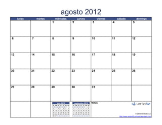 agosto 2012
     lunes        martes        miércoles                  jueves                     viernes        sábado                 domingo
                            1                       2                            3              4                      5




6            7              8                       9                            10             11                    12




13           14            15                       16                           17             18                    19




20           21            22                       23                           24             25                    26




27           28            29                       30                           31




                                  julio 2012            septiembre 2012          Notas
                             lu ma mi   ju   vi
                                            sa do   lu ma mi   ju   vi
                                                                   sa    do
                                                1                   1     2
                              2 3 4 5 6 7 8          3 4 5 6 7 8          9
                              9 10 11 12 13 14 15   10 11 12 13 14 15    16
                             16 17 18 19 20 21 22   17 18 19 20 21 22    23
                             23 24 25 26 27 28 29   24 25 26 27 28 29    30                                                © 2009 Vertex42 LLC
                   [42]    {42} 31
                             30                                           [42]                        http://www.vertex42.com/es/calendario.html
 