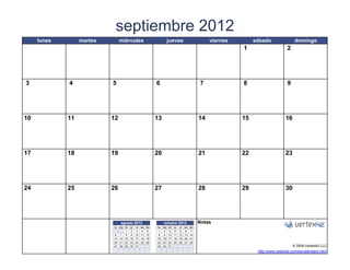 septiembre 2012
     lunes        martes          miércoles                          jueves                    viernes        sábado                 domingo
                                                                                                         1                      2




3            4              5                              6                              7              8                      9




10           11            12                              13                             14             15                    16




17           18            19                              20                             21             22                    23




24           25            26                              27                             28             29                    30




                                  agosto 2012                   octubre 2012              Notas
                            lu ma mi   ju   vi   sa   do   lu   ma   mi   ju vi sa do
                                   1   2     3    4    5    1   2     3   4 5 6 7
                             6 7 8     9    10   11   12    8   9    10   11 12 13 14
                            13 14 15   16   17   18   19   15   16   17   18 19 20 21
                            20 21 22   23   24   25   26   22   23   24   25 26 27 28
                            27 28 29   30   31             29   30   31                                                             © 2009 Vertex42 LLC
                   [42]    {42}                                                    [42]                        http://www.vertex42.com/es/calendario.html
 