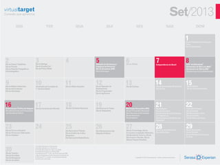 Set/2013
            SEG                                     TER                                       QUA                            QUI                       SEX                                            SAB                           DOM


                                                                                                                                                                                                                        1
                                                                                                                                                                                                                        Dia do Profissional de Educação
                                                                                                                                                                                                                        Física
                                                                                                                                                                                                                        Dia do Corinthians




2
Dia da Classe Trabalhista
                                     3
                                     Dia do Biólogo
                                                                                  4                              5
                                                                                                                 Elevação do Amazonas à
                                                                                                                                           6
                                                                                                                                           Dia do Alfaiate
                                                                                                                                                                                      7
                                                                                                                                                                                      Independência do Brasil
                                                                                                                                                                                                                        8
                                                                                                                                                                                                                        N.Sª. da Natividade
                                                                                                                                                                                                                                            2

Dia do Florista                      Dia do Guarda Civil                                                         Categoria de Província1                                                                                Aniversário de São Luiz (MA)3
Dia do Repórter Fotográfico e        Dia da Polícia Militar                                                      Dia da Amazônia (AM)                                                                                   Aniversário de Vitória (ES)4
Cinematográfico                                                                                                  Dia da Farmácia                                                                                        Dia Internacional da Alfabetização




9
Dia do Médico-Veterinário
                                     10
                                     Aniversário de Fundação do
                                                                                 11
                                                                                  Dia do Árbitro Esportivo
                                                                                                                 12
                                                                                                                 Dia do Operador de
                                                                                                                                           13
                                                                                                                                           Dia da Cachaça
                                                                                                                                                                                     14
                                                                                                                                                                                      Dia da Comunidade Muçulmana
                                                                                                                                                                                                                        15
                                                                                                                                                                                                                         Dia do Cliente
Dia do Administrador                 1° Jornal do Brasil                                                         Rastreamento                                                         Dia da Cruz                        Dia do Torcedor Gremista
Dia da Velocidade                                                                                                Dia do Programador
                                                                                                                 Dia do Agrônomo




16
Emancipação Política de Alagoas
                                     17
                                     Dia da Compreensão Mundial
                                                                                  18
                                                                                  Dia dos Símbolos Nacionais
                                                                                                                 19
                                                                                                                 Dia Nacional do Teatro
                                                                                                                                           20
                                                                                                                                           Revolução Farroupilha (RS)
                                                                                                                                                                                      21
                                                                                                                                                                                      Dia da Árvore
                                                                                                                                                                                                                        22
                                                                                                                                                                                                                        Inicio da Primavera
Dia Internacional para Preservação                                                                               Dia do Ortopedista        Dia do Funcionário Municipal               Dia do Fazendeiro                 Dia da Amante
da Camada de Ozônio                                                                                                                        Dia Internacional da Limpeza               Dia Nacional de Luta da Pessoa    Dia Mundial Sem Carro
                                                                                                                                           Dia do Palmeiras                           com Deficiência                   Dia do Contador
                                                                                                                                           Dia do Gaúcho                              Dia Internacional do Rádio e do   Dia de Defesa da Fauna
                                                                                                                                                                                      Radialista 5


23
Dia do Técnico Industrial
                                     24                                           25
                                                                                  Dia Nacional do Trânsito
                                                                                                                 26
                                                                                                                 Dia Interamericano das
                                                                                                                                           27
                                                                                                                                           Dia do Turismólogo, Dia do
                                                                                                                                                                                      28
                                                                                                                                                                                      Dia da Lei do Ventre Livre
                                                                                                                                                                                                                        29
                                                                                                                                                                                                                        Dia do Anunciante
Dia do Técnico em Edificações                                                     Dia do Auditor da Justiça                                Encanador e Instalador Hidráulico,         Dia da Mãe Preta                  Dia do Petróleo
                                                                                                                 Relações Públicas
Dia do Soldador                                                                   Desportiva                                               Dia Mundial de Turismo, Dia de                                               Dia do Nhoque da Fortuna ou
                                                                                  Dia Nacional da Radiodifusão                             São Cosme e Damião, Dia da                                                   da Sorte
                                                                                                                                           Música Popular Brasileira




30
                                     1 Feriado Estadual no Amazonas
                                     2 Feriado Estadual no Tocantins
                                     3 Feriado Municipal em São Luiz (MA)
                                     4 Feriado Municipal em Vitória (ES)
Dia do Tradutor                      5 Conforme lei Nº 11.327, de 24 de julho de 2006,
Dia da Secretária                    o Dia do Radialista foioficialmente transferido de
                                     21/09 para 07/11, porém, os profissionaisainda
Dia da Navegação                     comemoram esta data
                                                                                                                                                      Copyright © 2013 Serasa Experian - Todos os direitos reservados
Dia do Jornaleiro
 