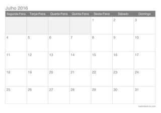 Julho 2016
icalendario.br.com
Segunda-Feira Terça-Feira Quarta-Feira Quinta-Feira Sexta-Feira Sábado Domingo
1 2 3
4 5 6 7 8 9 10
11 12 13 14 15 16 17
18 19 20 21 22 23 24
25 26 27 28 29 30 31
 