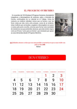 En novembro de 1910 fúndase El Progreso Femenino, Sociedad de
cargadoras y descargadoras de carbones, sales y minerales da
Coruña, continuadora de La Libertad en el Trabajo. Coma de
costume, as mulleres cobraban menos que os homes, e por iso
foron vistas por eles como unha ameaza. Lonxe de se renderen,
estas mulleres que carrexaban, cargaban e descargaban con paxes
e cestos polo porto coruñés, uníronse para formar esta sociedade
de resistencia coa que pretendían alcanzar, para elas tamén, logros
como as 8 horas “como para os homes”, que rematarán por apoiar
as súas demandas desde El Progreso Marítimo.
Debedes atrasar o máis que vos sexa posible o momento en que a vosa muller vos
pida un libro
Balzac
1 2 3
4 5 6 7 8 9 10
11 12 13 14 15 16 17
18 19 20 21 22 23 24
25 26 27 28 29 30
 