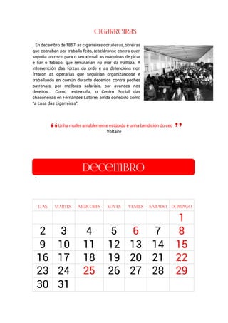En decembro de 1857, as cigarreiras coruñesas, obreiras
que cobraban por traballo feito, rebeláronse contra quen
supuña un risco para o seu xornal: as máquinas de picar
e liar o tabaco, que rematarían no mar da Palloza. A
intervención das forzas da orde e as detencións non
frearon as operarias que seguirían organizándose e
traballando en común durante decenios contra peches
patronais, por melloras salariais, por avances nos
dereitos... Como testemuña, o Centro Social das
chaconeiras en Fernández Latorre, aínda coñecido como
“a casa das cigarreiras”.
Unha muller amablemente estúpida é unha bendición do ceo
Voltaire
.
1
2 3 4 5 6 7 8
9 10 11 12 13 14 15
16 17 18 19 20 21 22
23 24 25 26 27 28 29
30 31
 