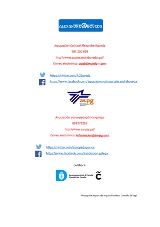 Agrupación Cultural Alexandre Bóveda
981 200 869
http://www.acalexandreboveda.gal/
Correo electrónico: acab@mundo-r.com
https://twitter.com/ACBoveda
https://www.facebook.com/agrupacion.cultural.alexandreboveda
Asociación socio-pedagóxica galega
981278259
http://www.as-pg.gal/
Correo electrónico: informacion@as-pg.com
https://twitter.com/asocpedagoxica
https://www.facebook.com/asociacion.galega
colabora:
*Fotografía de portada Arquivo Pacheco. Concello de Vigo
 