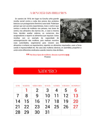 En xaneiro de 1918, ten lugar na Coruña unha grande
revolta social contra a suba dos prezos dos produtos
básicos cun protagonismo feminino case total. Poderíase
pensar que son accións espontáneas, mais o certo é que
centos e centos de mulleres nos peiraos, nas loxas do
centro, nos almacéns dos barrios etc., e case á mesma
hora, deciden asaltar celeiros, os comercios dos
acaparadores e repartir os alimentos que requisan. Estas
revoltas son un exemplo da capacidade de
autoorganización das mulleres, pois realizan reunións
coas autoridades, organízanse para vixiaren aos
almacéns e evitaren as exportacións, reparten os alimentos requisados, usan a forza
cando é imprescindíbel etc. No caso das mulleres obreiras, en asemblea, propoñen a
unión entre diferentes sindicatos usando mesmo citas de Marx.
Hai dous tipos de mulleres: deusas e porteiras
Picasso
.
1 2 3 4 5 6
7 8 9 10 11 12 13
14 15 16 17 18 19 20
21 22 23 24 25 26 27
28 29 30 31
 
