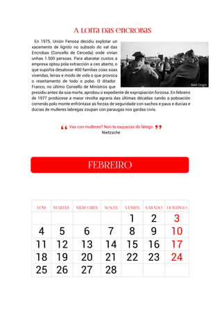 En 1975, Unión Fenosa decidiu explotar un
xacemento de lignito no subsolo do val das
Encrobas (Concello de Cerceda) onde vivían
unhas 1.500 persoas. Para abaratar custos a
empresa optou pola extracción a ceo aberto, o
que supoñía desaloxar 400 familias coas súas
vivendas, leiras e modo de vida o que provoca
o rexeitamento de todo o pobo. O ditador
Franco, no último Consello de Ministros que
presidiu antes da súa morte, aprobou o expediente de expropiación forzosa. En febreiro
de 1977 prodúcese a maior revolta agraria das últimas décadas cando a poboación
correndo polo monte enfróntase ás forzas de seguridade con sachos e paus e ducias e
ducias de mulleres labregas zoupan con paraugas nos gardas civís.
Vas con mulleres? Non te esquezas do látego
Nietzsche
1 2 3
4 5 6 7 8 9 10
11 12 13 14 15 16 17
18 19 20 21 22 23 24
25 26 27 28
Xosé Castro
 