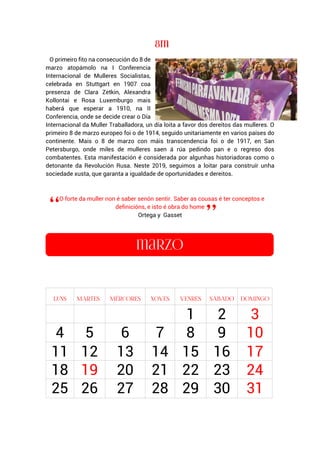 O primeiro fito na consecución do 8 de
marzo atopámolo na I Conferencia
Internacional de Mulleres Socialistas,
celebrada en Stuttgart en 1907 coa
presenza de Clara Zetkin, Alexandra
Kollontai e Rosa Luxemburgo mais
haberá que esperar a 1910, na II
Conferencia, onde se decide crear o Día
Internacional da Muller Traballadora, un día loita a favor dos dereitos das mulleres. O
primeiro 8 de marzo europeo foi o de 1914, seguido unitariamente en varios países do
continente. Mais o 8 de marzo con máis transcendencia foi o de 1917, en San
Petersburgo, onde miles de mulleres saen á rúa pedindo pan e o regreso dos
combatentes. Esta manifestación é considerada por algunhas historiadoras como o
detonante da Revolución Rusa. Neste 2019, seguimos a loitar para construír unha
sociedade xusta, que garanta a igualdade de oportunidades e dereitos.
O forte da muller non é saber senón sentir. Saber as cousas é ter conceptos e
definicións, e isto é obra do home
Ortega y Gasset
1 2 3
4 5 6 7 8 9 10
11 12 13 14 15 16 17
18 19 20 21 22 23 24
25 26 27 28 29 30 31
 