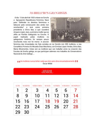 O día 13 de abril de 1933 créase na Coruña
a Agrupación Republicana Feminina. Nace
para “Defender os dereitos femininos e
labourar pola consecución dos aínda non
recoñecidos” e terá como primeira
presidenta a Elvira Bao, á que sucederá
Amparo López Jean, a primeira muller que se
afilia ao Partido Galeguista na Coruña. O
papel realizado polas mulleres no
galeguismo histórico foi sempre pouco
recoñecido mais non foi menor. A sección
feminina das Irmandades da Fala contaba só na Coruña con 200 mulleres, a súa
Conselleira Primeira foi Micaela Chao Maciñeira, con Ermitas López Verdes, Elvira Bao,
María Miramontes. Estas son as mulleres que van traballar arreo na creación das
Escolas de Ensiño galego, as que participan ademais nos traballos do Conservatorio
Nazonal do Arte Gallego....
As mulleres nunca teñen nada que dicir pero dino encantadoramente
Óscar Wilde
.
1 2 3 4 5 6 7
8 9 10 11 12 13 14
15 16 17 18 19 20 21
22 23 24 25 26 27 28
29 30
 