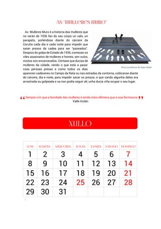 As Mulleres Muro é a historia das mulleres que
no verán de 1936 fan do seu corpo un valo, un
parapeto, poñéndose diante do cárcere da
Coruña cada día e cada noite para impedir que
saian presos da cadea para ser “paseados”.
Despois do golpe de Estado de 1936, comezan os
viles asasinatos de mulleres e homes, sen xuízo,
moitos son encarcerados. Cóntase que ducias de
mulleres da cidade, vendo o que está a pasar
coas persoas presas e como todos os días
aparecen cadáveres no Campo da Rata ou nas estradas da contorna, colócanse diante
do cárcere, día e noite, para impedir sacar os presos; e que cando algunha delas era
arrastrada ou golpeada e xa non podía seguir alí, unha ducia viña ocupar o seu lugar.
Sempre crin que a bondade das mulleres é aínda máis efémera que a súa fermosura
Valle Inclán
.
1 2 3 4 5 6 7
8 9 10 11 12 13 14
15 16 17 18 19 20 21
22 23 24 25 26 27 28
29 30 31
Peza escultórica de Pepe Galán
 