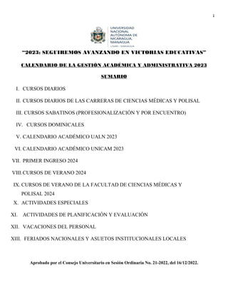 1
“2023: SEGUIREMOS AVANZANDO EN VICTORIAS EDUCATIVAS”
CALENDARIO DE LA GESTIÓN ACADÉMICA Y ADMINISTRATIVA 2023
SUMARIO
I. CURSOS DIARIOS
II. CURSOS DIARIOS DE LAS CARRERAS DE CIENCIAS MÉDICAS Y POLISAL
III. CURSOS SABATINOS (PROFESIONALIZACIÓN Y POR ENCUENTRO)
IV. CURSOS DOMINICALES
V. CALENDARIO ACADÉMICO UALN 2023
VI. CALENDARIO ACADÉMICO UNICAM 2023
VII. PRIMER INGRESO 2024
VIII.CURSOS DE VERANO 2024
IX. CURSOS DE VERANO DE LA FACULTAD DE CIENCIAS MÉDICAS Y
POLISAL 2024
X. ACTIVIDADES ESPECIALES
XI. ACTIVIDADES DE PLANIFICACIÓN Y EVALUACIÓN
XII. VACACIONES DEL PERSONAL
XIII. FERIADOS NACIONALES Y ASUETOS INSTITUCIONALES LOCALES
Aprobado por el Consejo Universitario en Sesión Ordinaria No. 21-2022, del 16/12/2022.
 