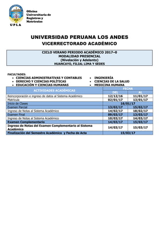 Oficina
Universitaria de
Registros y
Matrículas
U P L A
UNIVERSIDAD PERUANA LOS ANDES
VICERRECTORADO ACADÉMICO
CICLO VERANO PERIODO ACADÉMICO 2017–0
MODALIDAD PRESENCIAL
(Nivelación y Adelanto)
HUANCAYO, FILIAL LIMA Y SEDES
FACULTADES:
 CIENCIAS ADMINISTRATIVAS Y CONTABLES
 DERECHO Y CIENCIAS POLÍTICAS
 EDUCACIÓN Y CIENCIAS HUMANAS
 INGENIERÍA
 CIENCIAS DE LA SALUD
 MEDICINA HUMANA
ACTIVIDADES ACADÉMICAS
FECHA
DEL AL
Reincorporación e ingreso de datos al Sistema Académico 12/12/16 11/01/17
Matrícula 02/01/17 13/01/17
Inicio de Clases 16/01/17
Examen Parcial 13/02/17 15/02/17
Ingreso de Notas al Sistema Académico 14/02/17 18/02/17
Examen Final 09/03/17 13/03/17
Ingreso de Notas al Sistema Académico 10/03/17 14/03/17
Examen Complementario 14/03/17 15/03/17
Ingreso de Notas del Examen Complementario al Sistema
Académico
14/03/17 15/03/17
Finalización del Semestre Académico y Fecha de Acta 15/03/17
 