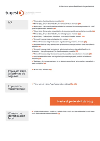 tugest Tus abogados y asesores
también online
Calendario general del Contribuyente 2015
tugesto.com
Marzo 2015: modelo 430
Impuestosobre
las primas de
seguros
Hasta el 30 de abril de 2015
Impuestos
medioambientales
Número de
identificación
fiscal
Primer trimestre 2015. Pago fraccionado: modelos 584, 585
Primer trimestre 2015. Cuentas y operaciones cuyos titulares no han facilitado el NIF
a las entidades de crédito: modelo 195
IVA
Marzo 2015. Autoliquidación: modelo 303
Marzo 2015. Grupo de entidades, modelo individual: modelo 322
Marzo 2015. Declaración de operaciones incluidas en los libros registro del IVA e IGIC
y otras operaciones: modelo 340
Marzo 2015. Declaración recapitulativa de operaciones intracomunitarias: modelo 349
Marzo 2015. Grupo de entidades, modelo agregado: modelo 353
Marzo 2015. Operaciones asimiladas a las importaciones: modelo 380
Primer trimestre 2015. Autoliquidación: modelo 303
Primer trimestre 2015. Declaración-liquidación no periódica: modelo 309
Primer trimestre 2015. Declaración recapitulativa de operaciones intracomunitarias:
modelo 349
Primer trimestre 2015. Servicios de telecomunicaciones, de radiodifusión o de
televisión y electrónicos en el IVA. Autoliquidación: modelo 368
Primer trimestre 2015. Operaciones asimiladas a las importaciones: modelo 380
Solicitud de devolución Recargo de Equivalencia y sujetos pasivos ocasionales:
modelo 308
Reintegro de compensaciones en el régimen especial de la agricultura, ganadería y
pesca: modelo 341
 