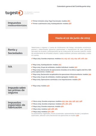 tugest Tus abogados y asesores
también online
Calendario general del Contribuyente 2015
tugesto.com
Primer trimestre 2015. Pago fraccionado: modelo 583
Primer cuatrimestre 2015. Autoliquidación: modelo 587Impuestos
medioambientales
Hasta el 22 de junio de 2015
Retenciones e ingresos a cuenta de rendimientos del trabajo, actividades económicas,
premios y determinadas ganancias patrimoniales e imputaciones de renta, ganancias
derivadas de acciones y participaciones de las instituciones de inversión colectiva, rentas
de arrendamiento de inmuebles urbanos, capital mobiliario, personas autorizadas y saldos
en cuentas.
Renta y
Sociedades
IVA
Mayo 2015. Grandes empresas: modelos 111, 115, 117, 123, 124, 126, 128, 230
Mayo 2015. Autoliquidación: modelo 303
Mayo 2015. Grupo de entidades, modelo individual: modelo 322
Mayo 2015. Declaración de operaciones incluidas en los libros registro del IVA e IGIC
y otras operaciones: modelo 340
Mayo 2015. Declaración recapitulativa de operaciones intracomunitarias: modelo 349
Mayo 2015. Grupo de entidades, modelo agregado: modelo 353
Mayo 2015. Operaciones asimiladas a las importaciones: modelo 380
Mayo 2015: modelo 430
Impuestosobre
las primas de
seguros
Marzo 2015. Grandes empresas: modelos 553, 554, 555, 556, 557, 558
Marzo 2015. Grandes empresas: modelos 561, 562, 563
Mayo 2015. Grandes empresas: modelo 560
Mayo 2015: modelos 548, 566, 581
Mayo 2015: modelos 570, 580
Los destinatarios registrados, incluso ocasionales, representantes fiscales y receptores
autorizados, utilizarán como declaración de operaciones el modelo: 510
Impuestos
especiales de
fabricación
 