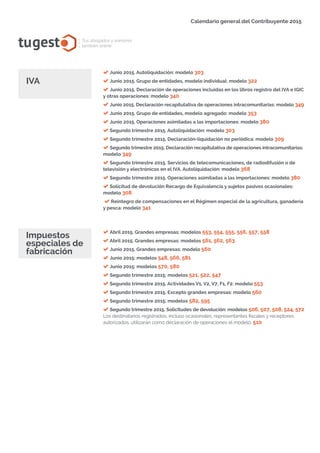 tugest Tus abogados y asesores
también online
Calendario general del Contribuyente 2015
Junio 2015. Autoliquidación: modelo 303
Junio 2015. Grupo de entidades, modelo individual: modelo 322
Junio 2015. Declaración de operaciones incluidas en los libros registro del IVA e IGIC
y otras operaciones: modelo 340
Junio 2015. Declaración recapitulativa de operaciones intracomunitarias: modelo 349
Junio 2015. Grupo de entidades, modelo agregado: modelo 353
Junio 2015. Operaciones asimiladas a las importaciones: modelo 380
Segundo trimestre 2015. Autoliquidación: modelo 303
Segundo trimestre 2015. Declaración-liquidación no periódica: modelo 309
Segundo trimestre 2015. Declaración recapitulativa de operaciones intracomunitarias:
modelo 349
Segundo trimestre 2015. Servicios de telecomunicaciones, de radiodifusión o de
televisión y electrónicos en el IVA. Autoliquidación: modelo 368
Segundo trimestre 2015. Operaciones asimiladas a las importaciones: modelo 380
Solicitud de devolución Recargo de Equivalencia y sujetos pasivos ocasionales:
modelo 308
Reintegro de compensaciones en el Régimen especial de la agricultura, ganadería
y pesca: modelo 341
IVA
tugesto.com
Abril 2015. Grandes empresas: modelos 553, 554, 555, 556, 557, 558
Abril 2015. Grandes empresas: modelos 561, 562, 563
Junio 2015. Grandes empresas: modelo 560
Junio 2015: modelos 548, 566, 581
Junio 2015: modelos 570, 580
Segundo trimestre 2015: modelos 521, 522, 547
Segundo trimestre 2015. Actividades V1, V2, V7, F1, F2: modelo 553
Segundo trimestre 2015. Excepto grandes empresas: modelo 560
Segundo trimestre 2015: modelos 582, 595
Segundo trimestre 2015. Solicitudes de devolución: modelos 506, 507, 508, 524, 572
Los destinatarios registrados, incluso ocasionales, representantes fiscales y receptores
autorizados, utilizarán como declaración de operaciones el modelo: 510
Impuestos
especiales de
fabricación
 