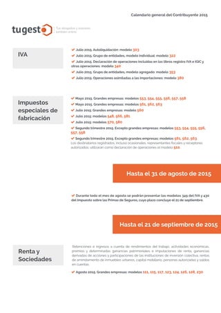 tugest Tus abogados y asesores
también online
Calendario general del Contribuyente 2015
tugesto.com
Julio 2015. Autoliquidación: modelo 303
Julio 2015. Grupo de entidades, modelo individual: modelo 322
Julio 2015. Declaración de operaciones incluidas en los libros registro IVA e IGIC y
otras operaciones: modelo 340
Julio 2015. Grupo de entidades, modelo agregado: modelo 353
Julio 2015. Operaciones asimiladas a las importaciones: modelo 380
IVA
Mayo 2015. Grandes empresas: modelos 553, 554, 555, 556, 557, 558
Mayo 2015. Grandes empresas: modelos 561, 562, 563
Julio 2015. Grandes empresas: modelo 560
Julio 2015: modelos 548, 566, 581
Julio 2015: modelos 570, 580
Segundo trimestre 2015. Excepto grandes empresas: modelos 553, 554, 555, 556,
557, 558
Segundo trimestre 2015. Excepto grandes empresas: modelos 561, 562, 563
Los destinatarios registrados, incluso ocasionales, representantes fiscales y receptores
autorizados, utilizarán como declaración de operaciones el modelo 510.
Impuestos
especiales de
fabricación
Hasta el 31 de agosto de 2015
Hasta el 21 de septiembre de 2015
Durante todo el mes de agosto se podrán presentar los modelos 349 del IVA y 430
del Impuesto sobre las Primas de Seguros, cuyo plazo concluye el 21 de septiembre.
Retenciones e ingresos a cuenta de rendimientos del trabajo, actividades económicas,
premios y determinadas ganancias patrimoniales e imputaciones de renta, ganancias
derivadas de acciones y participaciones de las instituciones de inversión colectiva, rentas
de arrendamiento de inmuebles urbanos, capital mobiliario, personas autorizadas y saldos
en cuentas.
Renta y
Sociedades
Agosto 2015. Grandes empresas: modelos 111, 115, 117, 123, 124, 126, 128, 230
 