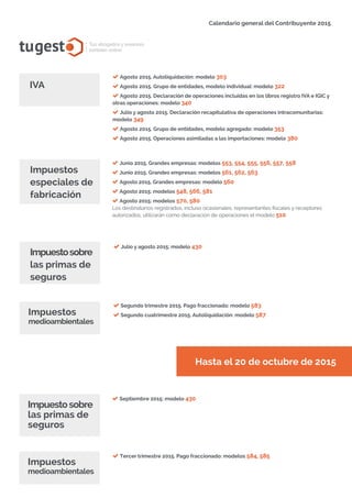 tugest Tus abogados y asesores
también online
Calendario general del Contribuyente 2015
tugesto.com
Agosto 2015. Autoliquidación: modelo 303
Agosto 2015. Grupo de entidades, modelo individual: modelo 322
Agosto 2015. Declaración de operaciones incluidas en los libros registro IVA e IGIC y
otras operaciones: modelo 340
Julio y agosto 2015. Declaración recapitulativa de operaciones intracomunitarias:
modelo 349
Agosto 2015. Grupo de entidades, modelo agregado: modelo 353
Agosto 2015. Operaciones asimiladas a las importaciones: modelo 380
IVA
Junio 2015. Grandes empresas: modelos 553, 554, 555, 556, 557, 558
Junio 2015. Grandes empresas: modelos 561, 562, 563
Agosto 2015. Grandes empresas: modelo 560
Agosto 2015: modelos 548, 566, 581
Agosto 2015: modelos 570, 580
Los destinatarios registrados, incluso ocasionales, representantes fiscales y receptores
autorizados, utilizarán como declaración de operaciones el modelo 510.
Impuestos
especiales de
fabricación
Hasta el 20 de octubre de 2015
Impuestosobre
las primas de
seguros
Julio y agosto 2015: modelo 430
Segundo trimestre 2015. Pago fraccionado: modelo 583
Segundo cuatrimestre 2015. Autoliquidación: modelo 587Impuestos
medioambientales
Septiembre 2015: modelo 430
Impuestosobre
las primas de
seguros
Tercer trimestre 2015. Pago fraccionado: modelos 584, 585
Impuestos
medioambientales
 