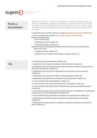 tugest Tus abogados y asesores
también online
Calendario general del Contribuyente 2015
tugesto.com
Retenciones e ingresos a cuenta de rendimientos del trabajo, actividades económicas,
premios y determinadas ganancias patrimoniales e imputaciones de renta, ganancias
derivadas de acciones y participaciones de las instituciones de inversión colectiva, rentas
de arrendamiento de inmuebles urbanos, capital mobiliario, personas autorizadas y saldos
en cuentas.
Renta y
Sociedades
Septiembre 2015. Grandes empresas: modelos 111, 115, 117, 123, 124, 126, 128, 230
Tercer trimestre 2015: modelos 111, 115, 117, 123, 124, 126, 128, 136
Pagos fraccionados Renta
Tercer trimestre 2015:
Estimación directa: modelo 130
Estimación objetiva: modelo 131
Pagos fraccionados Sociedades y Establecimientos Permanentes de no Residentes
Ejercicio en curso:
Régimen general: modelo 202
Régimen de consolidación fiscal (grupos fiscales): modelo 222
IVA
Septiembre 2015. Autoliquidación: modelo 303
Septiembre 2015. Grupo de entidades, modelo individual: modelo 322
Septiembre 2015. Declaración de operaciones incluidas en los libros registro del IVA e
IGIC y otras operaciones: modelo 340
Septiembre 2015. Declaración recapitulativa de operaciones intracomunitarias:
modelo 349
Septiembre 2015. Grupo de entidades, modelo agregado: modelo 353
Septiembre 2015. Operaciones asimiladas a las importaciones: modelo 380
Tercer trimestre 2015. Autoliquidación: modelo 303
Tercer trimestre 2015. Declaración-liquidación no periódica: modelo 309
Tercer trimestre 2015. Declaración recapitulativa de operaciones intracomunitarias:
modelo 349
Tercer trimestre 2015. Servicios de telecomunicaciones, de radiodifusión o de televisión
y electrónicos en el IVA. Autoliquidación: modelo 368
Tercer trimestre 2015. Operaciones asimiladas a las importaciones: modelo 380
Solicitud de devolución recargo de equivalencia y sujetos pasivos ocasionales:
modelo 308
Reintegro de compensaciones en el régimen especial de la agricultura, ganadería y
pesca: modelo 341
tugesto.com
 