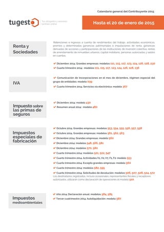 Hasta el 20 de enero de 2015tugest Tus abogados y asesores
también online
Calendario general del Contribuyente 2015
tugesto.com
Diciembre 2014. Grandes empresas: modelos 111, 115, 117, 123, 124, 126, 128, 230
Cuarto trimestre 2014: modelos 111, 115, 117, 123, 124, 126, 128, 136
Retenciones e ingresos a cuenta de rendimientos del trabajo, actividades económicas,
premios y determinadas ganancias patrimoniales e imputaciones de renta, ganancias
derivadas de acciones y participaciones de las instituciones de inversión colectiva, rentas
de arrendamiento de inmuebles urbanos, capital mobiliario, personas autorizadas y saldos
en cuentas.
Comunicación de incorporaciones en el mes de diciembre, régimen especial del
grupo de entidades: modelo 039
Cuarto trimestre 2014. Servicios vía electrónica: modelo 367
IVA
Renta y
Sociedades
Año 2014. Declaración anual: modelos 584, 585
Tercer cuatrimestre 2014. Autoliquidación: modelo 587
Diciembre 2014: modelo 430
Resumen anual 2014: modelo 480Impuesto sobre
las primas de
seguros
Impuestos
especiales de
fabricación
Octubre 2014. Grandes empresas: modelos 553, 554, 555, 556, 557, 558
Octubre 2014. Grandes empresas: modelos 561, 562, 563
Diciembre 2014. Grandes empresas: modelo 560
Diciembre 2014: modelos 548, 566, 581
Diciembre 2014: modelos 570, 580
Cuarto trimestre 2014: modelos 521, 522, 547
Cuarto trimestre 2014. Actividades V1, V2, V7, F1, F2: modelo 553
Cuarto trimestre 2014. Excepto grandes empresas: modelo 560
Cuarto trimestre 2014: modelos 582, 595
Cuarto trimestre 2014. Solicitudes de devolución: modelos 506, 507, 508, 524, 572
Los destinatarios registrados, incluso ocasionales, representantes fiscales y receptores
autorizados, utilizarán como declaración de operaciones el modelo 510.
Impuestos
medioambientales
 