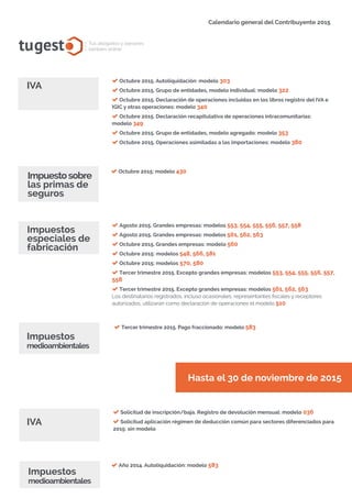 tugest Tus abogados y asesores
también online
Calendario general del Contribuyente 2015
tugesto.com
IVA
Octubre 2015. Autoliquidación: modelo 303
Octubre 2015. Grupo de entidades, modelo individual: modelo 322
Octubre 2015. Declaración de operaciones incluidas en los libros registro del IVA e
IGIC y otras operaciones: modelo 340
Octubre 2015. Declaración recapitulativa de operaciones intracomunitarias:
modelo 349
Octubre 2015. Grupo de entidades, modelo agregado: modelo 353
Octubre 2015. Operaciones asimiladas a las importaciones: modelo 380
Octubre 2015: modelo 430
Impuestosobre
las primas de
seguros
Agosto 2015. Grandes empresas: modelos 553, 554, 555, 556, 557, 558
Agosto 2015. Grandes empresas: modelos 561, 562, 563
Octubre 2015. Grandes empresas: modelo 560
Octubre 2015: modelos 548, 566, 581
Octubre 2015: modelos 570, 580
Tercer trimestre 2015. Excepto grandes empresas: modelos 553, 554, 555, 556, 557,
558
Tercer trimestre 2015. Excepto grandes empresas: modelos 561, 562, 563
Los destinatarios registrados, incluso ocasionales, representantes fiscales y receptores
autorizados, utilizarán como declaración de operaciones el modelo 510
Impuestos
especiales de
fabricación
IVA
Solicitud de inscripción/baja. Registro de devolución mensual: modelo 036
Solicitud aplicación régimen de deducción común para sectores diferenciados para
2015: sin modelo
Impuestos
medioambientales
Tercer trimestre 2015. Pago fraccionado: modelo 583
Hasta el 30 de noviembre de 2015
Año 2014. Autoliquidación: modelo 583
Impuestos
medioambientales
 