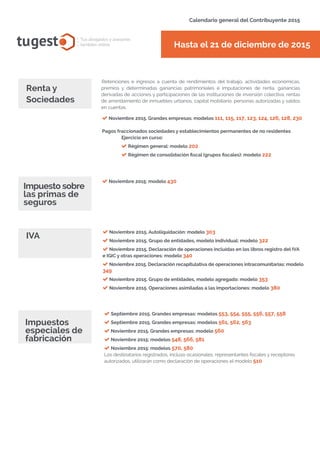 tugest Tus abogados y asesores
también online
Calendario general del Contribuyente 2015
tugesto.com
Retenciones e ingresos a cuenta de rendimientos del trabajo, actividades económicas,
premios y determinadas ganancias patrimoniales e imputaciones de renta, ganancias
derivadas de acciones y participaciones de las instituciones de inversión colectiva, rentas
de arrendamiento de inmuebles urbanos, capital mobiliario, personas autorizadas y saldos
en cuentas.
Renta y
Sociedades
Noviembre 2015. Grandes empresas: modelos 111, 115, 117, 123, 124, 126, 128, 230
Pagos fraccionados sociedades y establecimientos permanentes de no residentes
Ejercicio en curso:
Régimen general: modelo 202
Régimen de consolidación fiscal (grupos fiscales): modelo 222
IVA
Hasta el 21 de diciembre de 2015
Noviembre 2015. Autoliquidación: modelo 303
Noviembre 2015. Grupo de entidades, modelo individual: modelo 322
Noviembre 2015. Declaración de operaciones incluidas en los libros registro del IVA
e IGIC y otras operaciones: modelo 340
Noviembre 2015. Declaración recapitulativa de operaciones intracomunitarias: modelo
349
Noviembre 2015. Grupo de entidades, modelo agregado: modelo 353
Noviembre 2015. Operaciones asimiladas a las importaciones: modelo 380
Noviembre 2015: modelo 430
Impuesto sobre
las primas de
seguros
Septiembre 2015. Grandes empresas: modelos 553, 554, 555, 556, 557, 558
Septiembre 2015. Grandes empresas: modelos 561, 562, 563
Noviembre 2015. Grandes empresas: modelo 560
Noviembre 2015: modelos 548, 566, 581
Noviembre 2015: modelos 570, 580
Los destinatarios registrados, incluso ocasionales, representantes fiscales y receptores
autorizados, utilizarán como declaración de operaciones el modelo 510
Impuestos
especiales de
fabricación
 