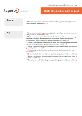 tugest Tus abogados y asesores
también online
Calendario general del Contribuyente 2015
Hasta el 31 de diciembre de 2015
Renuncia o revocación estimación directa simplificada y estimación objetiva para
2016 y sucesivos: modelos 036/037
Renta
Renuncia o revocación regímenes simplificado y agricultura, ganadería y pesca para
2016 y sucesivos: modelos 036/037
Opción o revocación por la determinación de la base imponible mediante el margen
de beneficio global en el régimen especial de los bienes usados, objetos de arte,
antigüedades y objetos de colección para 2016 y sucesivos: modelo 036
Opción o revocación por la determinación global de la base imponible en el régimen
especial de las agencias de viajes para 2016 y sucesivos: modelo 036
Opción tributación en destino ventas a distancia a otros países de la Unión Europea
para 2016 y 2017: modelo 036
Renuncia régimen de deducción común para sectores diferenciados para 2016:
sin modelo
Comunicación de alta en el régimen especial del grupo de entidades: modelo 039
Opción o renuncia por la modalidad avanzada del régimen especial del grupo de
entidades: modelo 039
Comunicación anual relativa al régimen especial del grupo de entidades: modelo 039
IVA
tugesto.com
 