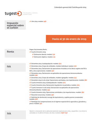 Año 2014: modelo 596
Hasta el 30 de enero de 2015
tugest Tus abogados y asesores
también online
Calendario general del Contribuyente 2015
Diciembre 2014. Autoliquidación: modelo 303
Diciembre 2014. Grupo de entidades, modelo individual: modelo 322
Diciembre 2014. Declaración de operaciones incluidas en los libros registro del IVA e
IGIC y otras operaciones: modelo 340
Diciembre 2014. Declaración recapitulativa de operaciones intracomunitarias:
modelo 349
Diciembre 2014. Grupo de entidades, modelo agregado: modelo 353
Diciembre 2014 (o año 2014). Operaciones asimiladas a las importaciones: modelo 380
Cuarto trimestre 2014. Autoliquidación: modelo 303
Cuarto trimestre 2014. Declaración-liquidación no periódica: modelo 309
Cuarto trimestre (o año 2014). Declaración recapitulativa de operaciones
intracomunitarias: modelo 349
Cuarto trimestre 2014. Operaciones asimiladas a las importaciones: modelo 380
Resumen anual 2014: modelo 390
Solicitud de devolución recargo de equivalencia y sujetos pasivos ocasionales:
modelo 308
Reintegro de compensaciones en el régimen especial de la agricultura, ganadería y
pesca: modelo 341
IVA
IVA
Pagos fraccionados Renta
Cuarto trimestre 2014:
Estimación directa: modelo 130
Estimación objetiva: modelo 131
Renta
Opción o revocación de la aplicación prorrata especial para 2015 y siguientes, si se inicio la
actividad en el último trimestre de 2014: modelos 036/037
tugesto.com
Impuesto
especial sobre
el carbón
 