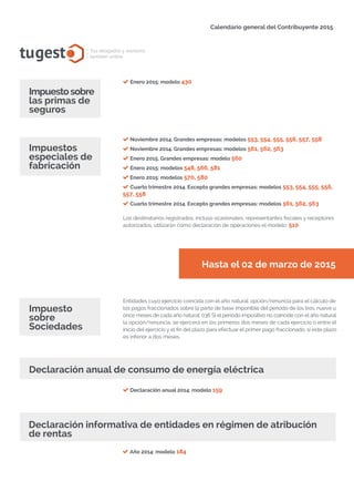 Calendario general del Contribuyente 2015
tugesto.com
tugest Tus abogados y asesores
también online
Impuestosobre
las primas de
seguros
Enero 2015: modelo 430
Noviembre 2014. Grandes empresas: modelos 553, 554, 555, 556, 557, 558
Noviembre 2014. Grandes empresas: modelos 561, 562, 563
Enero 2015. Grandes empresas: modelo 560
Enero 2015: modelos 548, 566, 581
Enero 2015: modelos 570, 580
Cuarto trimestre 2014. Excepto grandes empresas: modelos 553, 554, 555, 556,
557, 558
Cuarto trimestre 2014. Excepto grandes empresas: modelos 561, 562, 563
Los destinatarios registrados, incluso ocasionales, representantes fiscales y receptores
autorizados, utilizarán como declaración de operaciones el modelo: 510.
Impuestos
especiales de
fabricación
Declaración anual 2014: modelo 159
Impuesto
sobre
Sociedades
Declaración informativa de entidades en régimen de atribución
de rentas
Año 2014: modelo 184
Hasta el 02 de marzo de 2015
Entidades cuyo ejercicio coincida con el año natural: opción/renuncia para el cálculo de
los pagos fraccionados sobre la parte de base imponible del período de los tres, nueve u
once meses de cada año natural: 036 Si el período impositivo no coincide con el año natural
la opción/renuncia, se ejercerá en los primeros dos meses de cada ejercicio o entre el
inicio del ejercicio y el fin del plazo para efectuar el primer pago fraccionado, si este plazo
es inferior a dos meses.
Declaración anual de consumo de energía eléctrica
tugesto.com
 