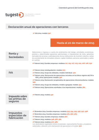 Calendario general del Contribuyente 2015
tugesto.com
Declaración anual de operaciones con terceros
tugest Tus abogados y asesores
también online
Año 2014: modelo 347
Hasta el 20 de marzo de 2015
Renta y
Sociedades
Febrero 2015. Grandes empresas: modelos 111, 115, 117, 123, 124, 126, 128, 230
IVA
Impuestos
especiales de
fabricación
Febrero 2015. Autoliquidación: modelo 303
Febrero 2015. Grupo de entidades, modelo individual: 322
Febrero 2015. Declaración de operaciones incluidas en los libros registro del IVA e
IGIC y otras operaciones: modelo 340
Febrero 2015. Declaración recapitulativa de operaciones intracomunitarias: modelo
349
Febrero 2015. Grupo de entidades, modelo agregado: modelo 353
Febrero 2015. Operaciones asimiladas a las importaciones: modelo 380
Febrero 2015: modelo 430
Diciembre 2014. Grandes empresas: modelos 553, 554, 555, 556, 557, 558
Diciembre 2014. Grandes empresas: modelos 561, 562, 563
Febrero 2015. Grandes empresas: modelo 560
Febrero 2015: modelos 548, 566, 581
Febrero 2015: modelos 570, 580
Los destinatarios registrados, incluso ocasionales, representantes fiscales y receptores
autorizados, utilizarán como declaración de operaciones el modelo: 510
Impuestosobre
las primas de
seguros
Retenciones e ingresos a cuenta de rendimientos del trabajo, actividades económicas,
premios y determinadas ganancias patrimoniales e imputaciones de renta, ganancias
derivadas de acciones y participaciones de las instituciones de inversión colectiva, rentas
de arrendamiento de inmuebles urbanos, capital mobiliario, personas autorizadas y saldos
en cuentas.
 