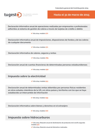 Declaración informativa anual de operaciones realizadas por empresarios o profesionales
adheridos al sistema de gestión de cobros a través de tarjetas de crédito o débito
Año 2014: modelo 170
Calendario general del Contribuyente 2015
Hasta el 31 de marzo de 2015tugest Tus abogados y asesores
también online
Declaración informativa anual de imposiciones, disposiciones de fondos y de los cobros
de cualquier documento
Año 2014: modelo 171
Declaración informativa de valores, seguros y rentas
Año 2014: modelo 189
Declaración anual de cuentas financieras de determinadas personas estadounidenses
Impuesto sobre la electricidad
Año 2014: modelo 290
Año 2014: modelo 299
Año 2014: modelo 513
Año 2014: modelo 720
Año 2014. Relación anual de destinatarios de productos de la tarifa segunda:
modelo 512
Año 2014. Relación anual de kilómetros realizados
Declaración anual de determinadas rentas obtenidas por personas físicas residentes
en otros estados miembros de la UE y en otros países y territorios con los que se haya
establecido un intercambio de información
Declaración informativa sobre bienes y derechos en el extranjero
Impuesto sobre hidrocarburos
tugesto.com
 