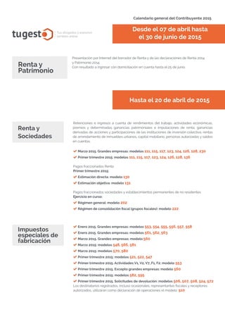 Calendario general del Contribuyente 2015
tugest Tus abogados y asesores
también online
Presentación por Internet del borrador de Renta y de las declaraciones de Renta 2014
y Patrimonio 2014.
Con resultado a ingresar con domiciliación en cuenta hasta el 25 de junio.
Desde el 07 de abril hasta
el 30 de junio de 2015
Renta y
Patrimonio
Hasta el 20 de abril de 2015
Retenciones e ingresos a cuenta de rendimientos del trabajo, actividades económicas,
premios y determinadas ganancias patrimoniales e imputaciones de renta, ganancias
derivadas de acciones y participaciones de las instituciones de inversión colectiva, rentas
de arrendamiento de inmuebles urbanos, capital mobiliario, personas autorizadas y saldos
en cuentas.
Renta y
Sociedades
Marzo 2015. Grandes empresas: modelos 111, 115, 117, 123, 124, 126, 128, 230
Primer trimestre 2015: modelos 111, 115, 117, 123, 124, 126, 128, 136
Pagos fraccionados Renta
Primer trimestre 2015:
Estimación directa: modelo 130
Estimación objetiva: modelo 131
Pagos fraccionados sociedades y establecimientos permanentes de no residentes
Ejercicio en curso:
Régimen general: modelo 202
Régimen de consolidación fiscal (grupos fiscales): modelo 222
Impuestos
especiales de
fabricación
Enero 2015. Grandes empresas: modelos 553, 554, 555, 556, 557, 558
Enero 2015. Grandes empresas: modelos 561, 562, 563
Marzo 2015. Grandes empresas: modelo 560
Marzo 2015: modelos 548, 566, 581
Marzo 2015: modelos 570, 580
Primer trimestre 2015: modelos 521, 522, 547
Primer trimestre 2015. Actividades V1, V2, V7, F1, F2: modelo 553
Primer trimestre 2015. Excepto grandes empresas: modelo 560
Primer trimestre 2015: modelos 582, 595
Primer trimestre 2015. Solicitudes de devolución: modelos 506, 507, 508, 524, 572
Los destinatarios registrados, incluso ocasionales, representantes fiscales y receptores
autorizados, utilizarán como declaración de operaciones el modelo: 510
tugesto.com
 