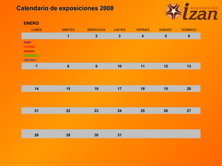 Calendario de exposiciones 2008

  ENERO
       LUNES   MARTES   MIERCOLES   JUEVES   VIERNES   SABADO   DOMINGO

                 1         2          3        4         5        6
  mujer
  vivienda
  mayores
  dominicana
  chinchero

         7       8         9         10        11        12       13




         14     15         16        17        18        19       20




         21     22         23        24        25        26       27




         28     29         30        31
 