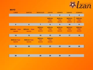 MAYO
   LUNES           MARTES       MIERCOLES   JUEVES     VIERNES    SABADO     DOMINGO

                                               1          2          3          4

                                            BIZKAIA    BIZKAIA    BIZKAIA    BIZKAIA
                                              Mujer      Mujer      Mujer      Mujer
                                             mayores    mayores    mayores    mayores

     5               6              7          8          9         10         11
                                 BIZKAIA    BIZKAIA    BIZKAIA    BIZKAIA    BIZKAIA
BIZKAIA Mujer   BIZKAIA Mujer      Mujer      Mujer      Mujer      Mujer      Mujer
    mayores         mayores       mayores    mayores    mayores    mayores    mayores


     12              13            14         15         16         17         18
                                 BIZKAIA    BIZKAIA
BIZKAIA Mujer   BIZKAIA Mujer      Mujer      Mujer
   mayores         mayores        mayores    mayores


     19              20            21         22         23         24         25




     26              27            28         29         30         31
 