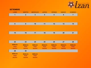 SETIEMBRE
  LUNES      MARTES     MIERCOLES   JUEVES     VIERNES    SABADO     DOMINGO

     1          2           3          4          5          6          7




     8          9          10         11         12         13         14




    15         16          17         18         19         20         21




    22         23          24         25         26         27         28
  BIZKAIA    BIZKAIA     BIZKAIA    BIZKAIA    BIZKAIA    BIZKAIA    BIZKAIA
    Mujer      Mujer       Mujer      Mujer      Mujer      Mujer      Mujer
   mayores    mayores     mayores    mayores    mayores    mayores    mayores

    29         30
  BIZKAIA    BIZKAIA     BIZKAIA
    Mujer      Mujer       Mujer
   mayores    mayores     mayores
 