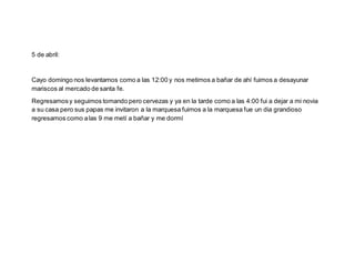 5 de abril:
Cayo domingo nos levantamos como a las 12:00 y nos metimos a bañar de ahí fuimos a desayunar
mariscos al mercado de santa fe.
Regresamosy seguimos tomando pero cervezas y ya en la tarde como a las 4:00 fui a dejar a mi novia
a su casa pero sus papas me invitaron a la marquesa fuimos a la marquesa fue un dia grandioso
regresamos como alas 9 me metí a bañar y me dormí
 
