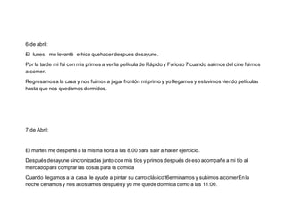 6 de abril:
El lunes me levanté e hice quehacer después desayune.
Por la tarde mi fui con mis primos a ver la película de Rápido y Furioso 7 cuando salimos del cine fuimos
a comer.
Regresamosa la casa y nos fuimos a jugar frontón mi primo y yo llegamos y estuvimos viendo películas
hasta que nos quedamos dormidos.
7 de Abril:
El martes me desperté a la misma hora a las 8.00 para salir a hacer ejercicio.
Después desayune sincronizadas junto con mis tíos y primos después deeso acompañe a mi tío al
mercado para comprar las cosas para la comida
Cuando llegamos a la casa le ayude a pintar su carro clásico t6erminamos y subimos a comerEnla
noche cenamos y nos acostamos despuésy yo me quede dormida como a las 11:00.
 