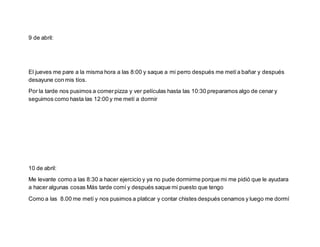 9 de abril:
El jueves me pare a la misma hora a las 8:00 y saque a mi perro después me metía bañar y después
desayune con mis tíos.
Por la tarde nos pusimos a comerpizza y ver películas hasta las 10:30 preparamos algo de cenar y
seguimos como hasta las 12:00 y me metí a dormir
10 de abril:
Me levante como a las 8:30 a hacer ejercicio y ya no pude dormirme porque mi me pidió que le ayudara
a hacer algunas cosas Más tarde comí y después saque mi puesto que tengo
Como a las 8.00 me metí y nos pusimos a platicar y contar chistes después cenamos y luego me dormí
 