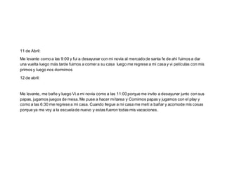 11 de Abril:
Me levante como a las 9:00 y fui a desayunar con mi novia al mercado de santa fe de ahí fuimos a dar
una vuelta luego más tarde fuimos a comera su casa luego me regrese a mi casa y vi películas con mis
primos y luego nos dormimos
12 de abril:
Me levante, me bañe y luego Vi a mi novia como a las 11:00 porque me invito a desayunar junto con sus
papas, jugamos juegos de mesa. Me puse a hacer mi tarea y Comimos papas y jugamos con el play y
como a las 6:30 me regrese a mi casa. Cuando llegue a mi casa me metí a bañar y acomode mis cosas
porque ya me voy a la escuelade nuevo y estas fueron todas mis vacaciones.
 