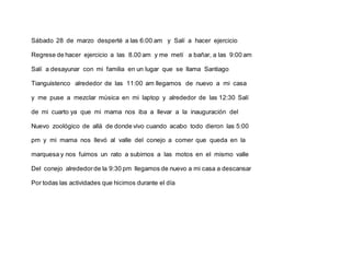 Sábado 28 de marzo desperté a las 6:00 am y Salí a hacer ejercicio
Regrese de hacer ejercicio a las 8.00 am y me metí a bañar, a las 9:00 am
Salí a desayunar con mi familia en un lugar que se llama Santiago
Tianguistenco alrededor de las 11:00 am llegamos de nuevo a mi casa
y me puse a mezclar música en mi laptop y alrededor de las 12:30 Salí
de mi cuarto ya que mi mama nos iba a llevar a la inauguración del
Nuevo zoológico de allá de donde vivo cuando acabo todo dieron las 5:00
pm y mi mama nos llevó al valle del conejo a comer que queda en la
marquesa y nos fuimos un rato a subirnos a las motos en el mismo valle
Del conejo alrededorde la 9:30 pm llegamos de nuevo a mi casa a descansar
Por todas las actividades que hicimos durante el día
 