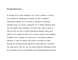 Domingo 29 de marzo
El domingo 29 de marzo desperté y fui a sacar a pasear a la calle a
mis mascotas las regresando de caminar me puse a bañarlos y
Acabando de bañarlos me fui a bañar yo después de bañarme y
cambiarme baje a la cocina a desayunar con mi familia desayune tocino
con pan tostado huevo estrellado y de tomar café y para el poste un
Plato de fruta con miel y chantillí acabando de desayunar Salí a dar la
vuelta con mis amigos de donde vivo y fuimos a jugar fut bol acabando
El partido me fui a preparar mis cosas para ir a la escuela de natación
acabando mi clase de natación Salí directo a mis clases de piano
Después de mis clases de piano regrese a mi casa a bañarme y acomodar
mis cosas para el otro día que me tocaba clases de matemáticas a las 9
De la mañana con uno de mis familiares que me enseña acabando de acodar
 