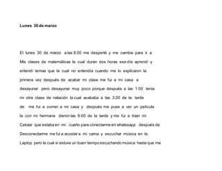 Lunes 30 de marzo
El lunes 30 de marzo a las 8:00 me desperté y me cambie para ir a
Mis clases de matemáticas la cual duran dos horas ese día aprendí y
entendí temas que la cual no entendía cuando me lo explicaron la
primera vez después de acabar mi clase me fui a mi casa a
desayunar pero desayunar muy poco porque después a las 1:00 tenia
mi otra clase de natación la cual acababa a las 3.00 de la tarde
de me fui a comer a mi casa y después me puse a ver un película
la con mi hermana dieron las 6:00 de la tarde y me fui a traer mi
Celular que estaba en mi cuarto para conectarme en whatssapp después de
Desconectarme me fui a acostar a mi cama y escuchar música en la
Laptop pero la cual si estuve un buen tiempo escuchando música hasta que me
 