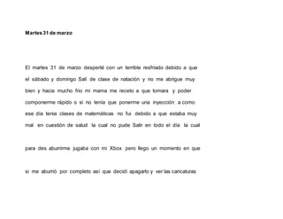 Martes31 de marzo
El martes 31 de marzo desperté con un terrible resfriado debido a que
el sábado y domingo Salí de clase de natación y no me abrigue muy
bien y hacia mucho frio mi mama me receto a que tomara y poder
componerme rápido o si no tenía que ponerme una inyección a como
ese día tenia clases de matemáticas no fui debido a que estaba muy
mal en cuestión de salud la cual no pude Salir en todo el día la cual
para des aburrirme jugaba con mi Xbox pero llego un momento en que
si me aburrió por completo así que decidí apagarlo y ver las caricaturas
 